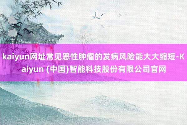 kaiyun网址常见恶性肿瘤的发病风险能大大缩短-Kaiyun (中国)智能科技股份有限公司官网