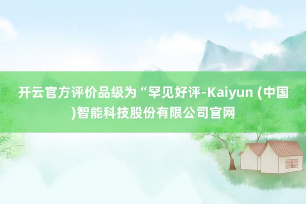 开云官方评价品级为“罕见好评-Kaiyun (中国)智能科技股份有限公司官网