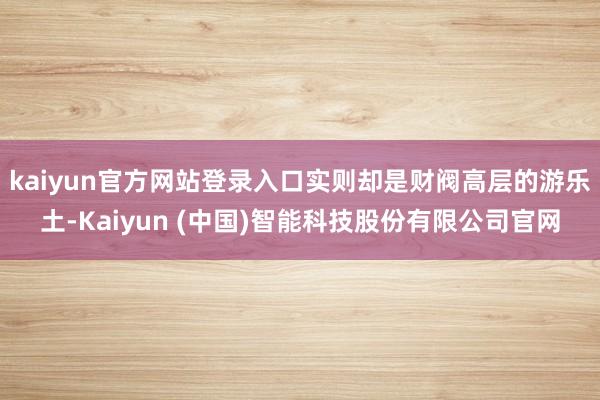 kaiyun官方网站登录入口实则却是财阀高层的游乐土-Kaiyun (中国)智能科技股份有限公司官网