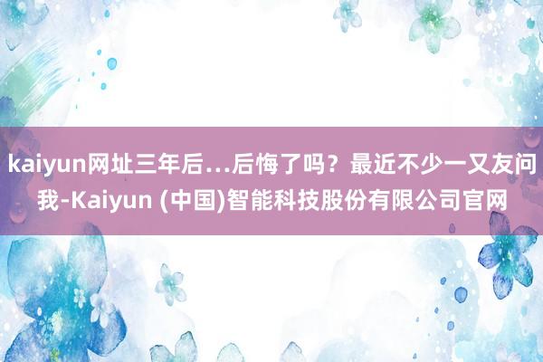 kaiyun网址三年后…后悔了吗？最近不少一又友问我-Kaiyun (中国)智能科技股份有限公司官网