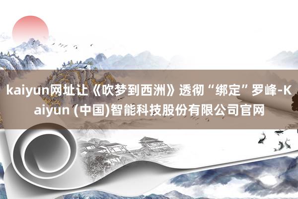 kaiyun网址让《吹梦到西洲》透彻“绑定”罗峰-Kaiyun (中国)智能科技股份有限公司官网
