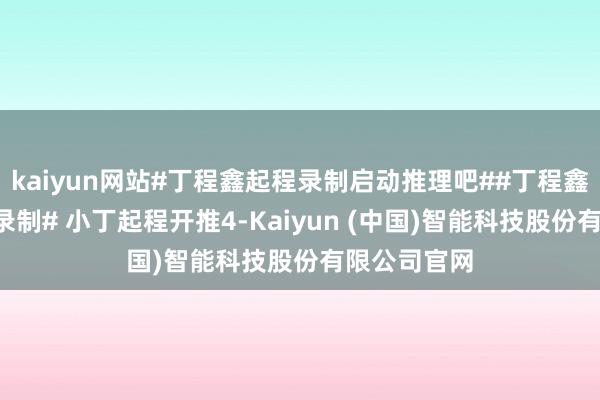 kaiyun网站#丁程鑫起程录制启动推理吧##丁程鑫起程开推4录制# 小丁起程开推4-Kaiyun (中国)智能科技股份有限公司官网