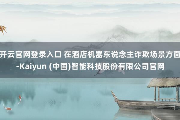 开云官网登录入口 在酒店机器东说念主诈欺场景方面-Kaiyun (中国)智能科技股份有限公司官网
