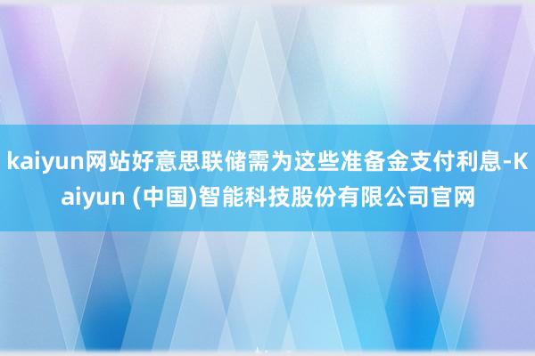 kaiyun网站好意思联储需为这些准备金支付利息-Kaiyun (中国)智能科技股份有限公司官网