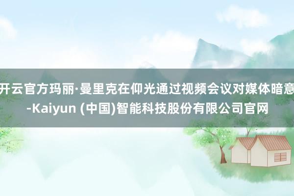 开云官方玛丽·曼里克在仰光通过视频会议对媒体暗意-Kaiyun (中国)智能科技股份有限公司官网