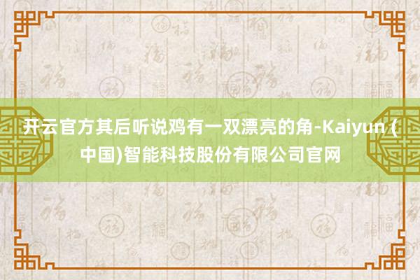 开云官方其后听说鸡有一双漂亮的角-Kaiyun (中国)智能科技股份有限公司官网