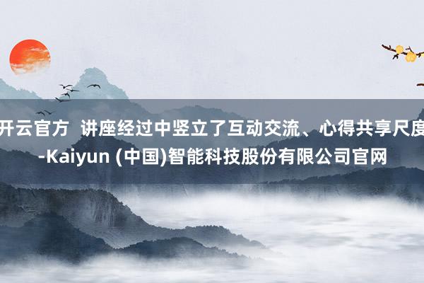开云官方  讲座经过中竖立了互动交流、心得共享尺度-Kaiyun (中国)智能科技股份有限公司官网
