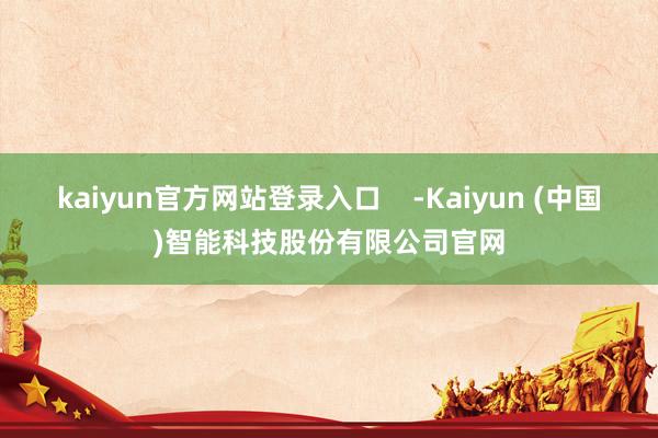 kaiyun官方网站登录入口    -Kaiyun (中国)智能科技股份有限公司官网
