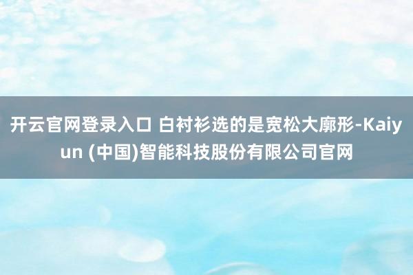 开云官网登录入口 白衬衫选的是宽松大廓形-Kaiyun (中国)智能科技股份有限公司官网