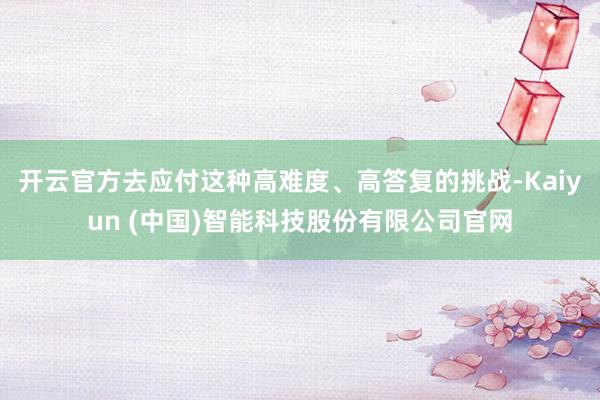 开云官方去应付这种高难度、高答复的挑战-Kaiyun (中国)智能科技股份有限公司官网