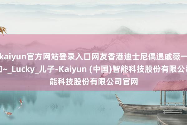 kaiyun官方网站登录入口网友香港迪士尼偶遇戚薇一家三口~_Lucky_儿子-Kaiyun (中国)智能科技股份有限公司官网