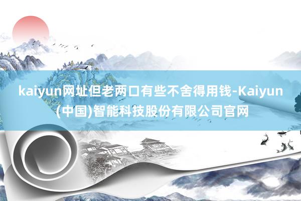 kaiyun网址但老两口有些不舍得用钱-Kaiyun (中国)智能科技股份有限公司官网
