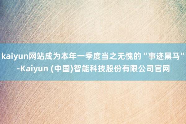 kaiyun网站成为本年一季度当之无愧的“事迹黑马”-Kaiyun (中国)智能科技股份有限公司官网
