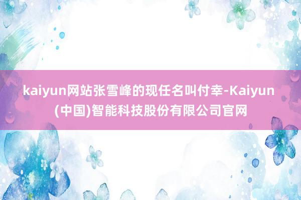 kaiyun网站张雪峰的现任名叫付幸-Kaiyun (中国)智能科技股份有限公司官网