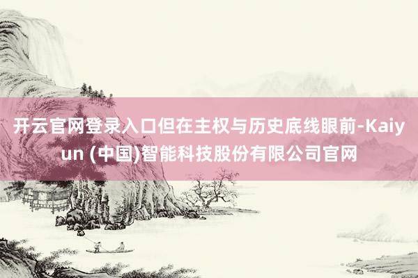 开云官网登录入口但在主权与历史底线眼前-Kaiyun (中国)智能科技股份有限公司官网