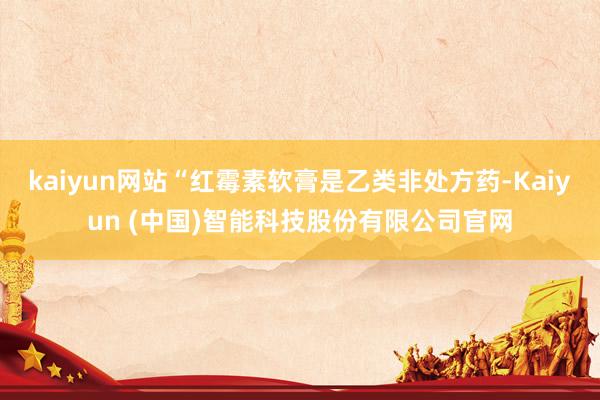 kaiyun网站“红霉素软膏是乙类非处方药-Kaiyun (中国)智能科技股份有限公司官网