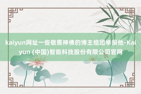 kaiyun网址一些敬畏神佛的博主组团举报他-Kaiyun (中国)智能科技股份有限公司官网