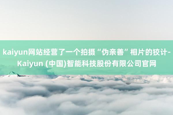 kaiyun网站经营了一个拍摄“伪亲善”相片的狡计-Kaiyun (中国)智能科技股份有限公司官网