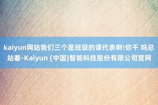 kaiyun网站我们三个是班级的课代表啊!你干 吗总站着-Kaiyun (中国)智能科技股份有限公司官网