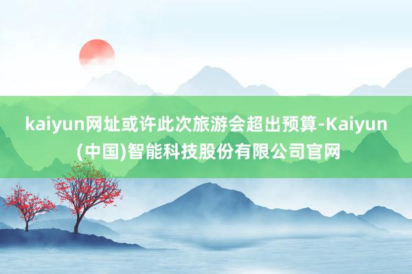 kaiyun网址或许此次旅游会超出预算-Kaiyun (中国)智能科技股份有限公司官网