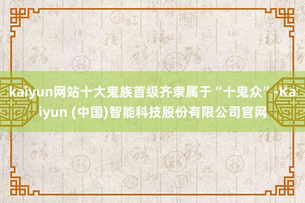 kaiyun网站十大鬼族首级齐隶属于“十鬼众”-Kaiyun (中国)智能科技股份有限公司官网