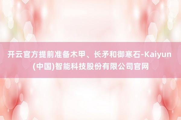 开云官方提前准备木甲、长矛和御寒石-Kaiyun (中国)智能科技股份有限公司官网