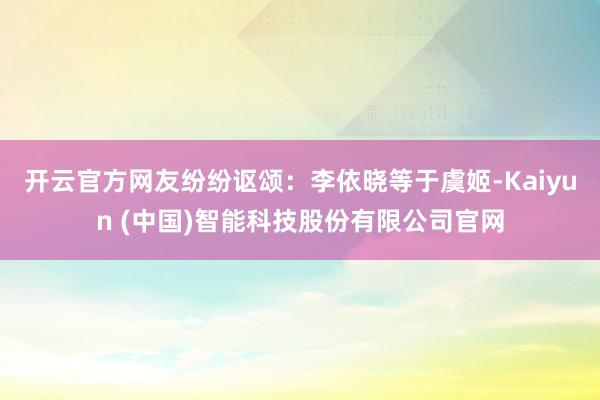 开云官方网友纷纷讴颂：李依晓等于虞姬-Kaiyun (中国)智能科技股份有限公司官网