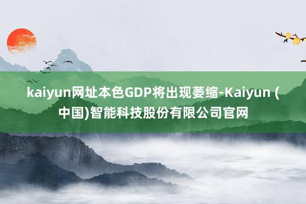 kaiyun网址本色GDP将出现萎缩-Kaiyun (中国)智能科技股份有限公司官网