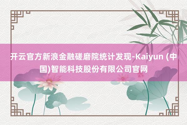 开云官方新浪金融磋磨院统计发现-Kaiyun (中国)智能科技股份有限公司官网