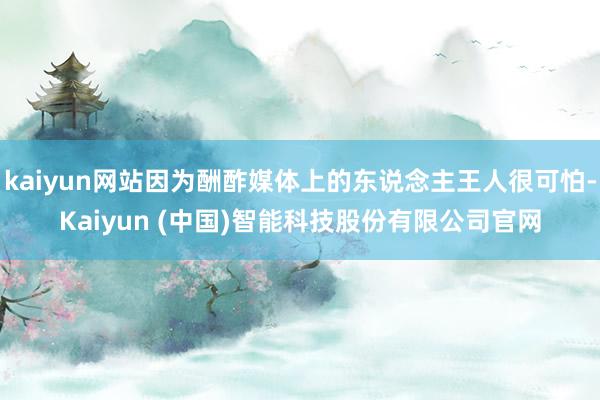 kaiyun网站因为酬酢媒体上的东说念主王人很可怕-Kaiyun (中国)智能科技股份有限公司官网