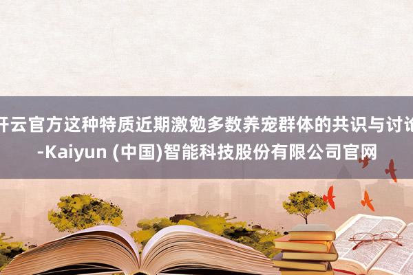 开云官方这种特质近期激勉多数养宠群体的共识与讨论-Kaiyun (中国)智能科技股份有限公司官网