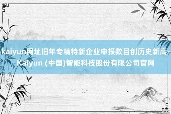 kaiyun网址旧年专精特新企业申报数目创历史新高-Kaiyun (中国)智能科技股份有限公司官网