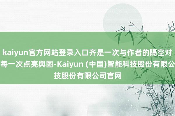 kaiyun官方网站登录入口齐是一次与作者的隔空对说念；每一次点亮舆图-Kaiyun (中国)智能科技股份有限公司官网