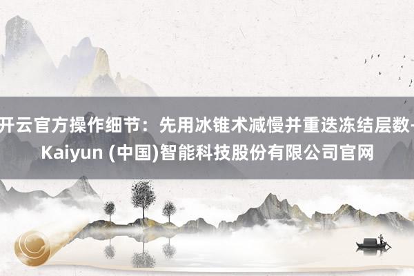 开云官方操作细节：先用冰锥术减慢并重迭冻结层数-Kaiyun (中国)智能科技股份有限公司官网