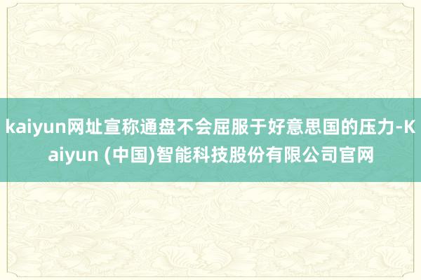 kaiyun网址宣称通盘不会屈服于好意思国的压力-Kaiyun (中国)智能科技股份有限公司官网
