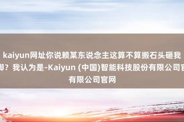 kaiyun网址你说赖某东说念主这算不算搬石头砸我方脚？我认为是-Kaiyun (中国)智能科技股份有限公司官网