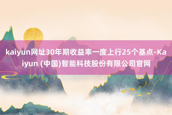 kaiyun网址30年期收益率一度上行25个基点-Kaiyun (中国)智能科技股份有限公司官网