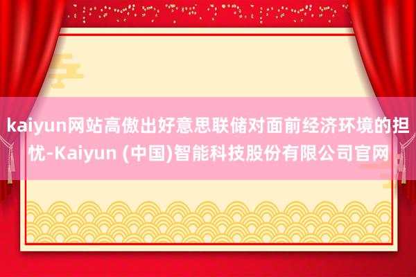 kaiyun网站高傲出好意思联储对面前经济环境的担忧-Kaiyun (中国)智能科技股份有限公司官网