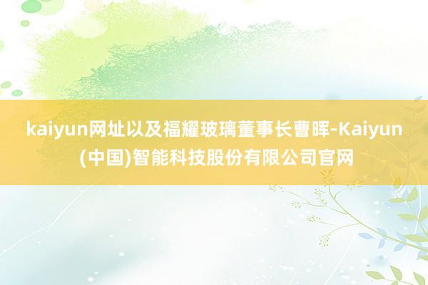 kaiyun网址以及福耀玻璃董事长曹晖-Kaiyun (中国)智能科技股份有限公司官网