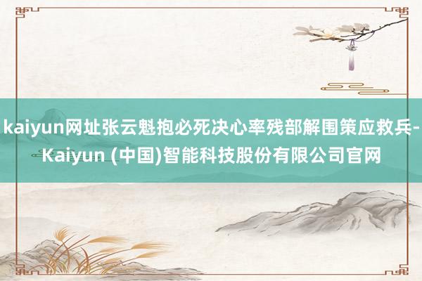 kaiyun网址张云魁抱必死决心率残部解围策应救兵-Kaiyun (中国)智能科技股份有限公司官网