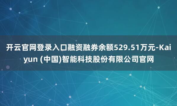 开云官网登录入口融资融券余额529.51万元-Kaiyun (中国)智能科技股份有限公司官网