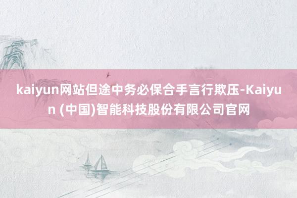 kaiyun网站但途中务必保合手言行欺压-Kaiyun (中国)智能科技股份有限公司官网
