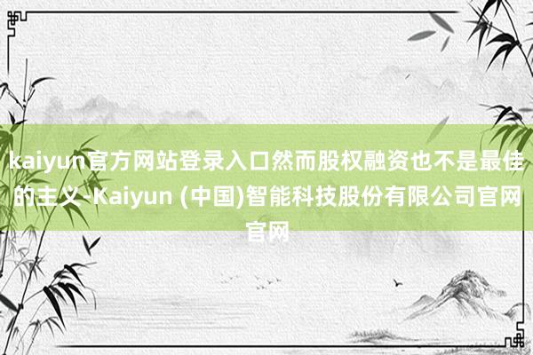 kaiyun官方网站登录入口然而股权融资也不是最佳的主义-Kaiyun (中国)智能科技股份有限公司官网