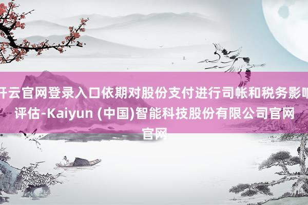 开云官网登录入口依期对股份支付进行司帐和税务影响评估-Kaiyun (中国)智能科技股份有限公司官网