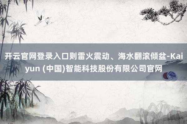 开云官网登录入口则雷火震动、海水翻滚倾盆-Kaiyun (中国)智能科技股份有限公司官网