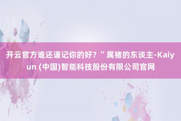 开云官方谁还谨记你的好？”属猪的东谈主-Kaiyun (中国)智能科技股份有限公司官网