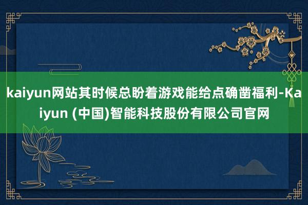 kaiyun网站其时候总盼着游戏能给点确凿福利-Kaiyun (中国)智能科技股份有限公司官网