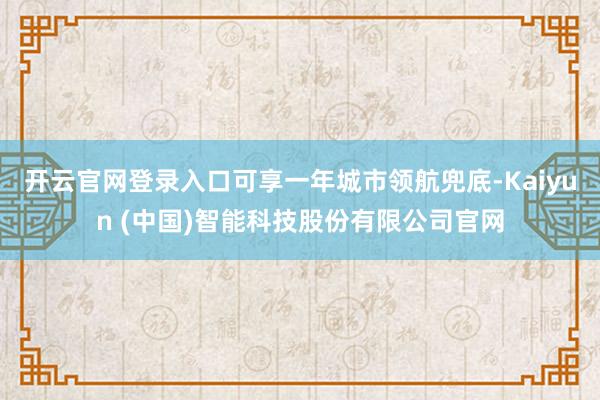 开云官网登录入口可享一年城市领航兜底-Kaiyun (中国)智能科技股份有限公司官网
