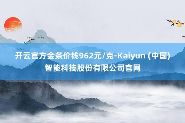 开云官方金条价钱962元/克-Kaiyun (中国)智能科技股份有限公司官网