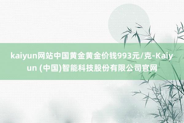 kaiyun网站中国黄金黄金价钱993元/克-Kaiyun (中国)智能科技股份有限公司官网